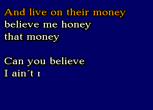 And live on their money
believe me honey
that money

Can you believe
I ain't I