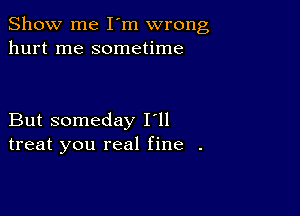 Show me I'm wrong
hurt me sometime

But someday I'll
treat you real fine