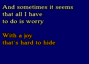 And sometimes it seems
that all I have
to do is worry

XVith a joy
that's hard to hide