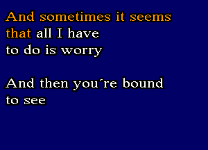 And sometimes it seems
that all I have
to do is worry

And then you're bound
to see