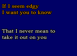 If I seem edgy
I want you to know

That I never mean to
take it out on you