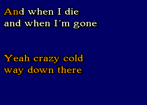 And when I die
and when I'm gone

Yeah crazy cold
way down there