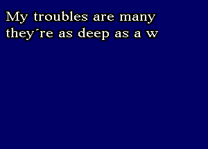 My troubles are many
they're as deep as a w