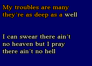 My troubles are many
they're as deep as a well

I can swear there ain't
no heaven but I pray
there ain't no hell