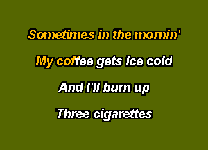 Sometimes in the mornin'

My coffee gets ice cold

And I'H bum up

Three cigarettes