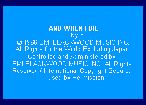 AND WHEN I DIE
L. Nyro
1988 EMI BLACKWOOD MUSIC INC.
All Rights for the World Excluding Japan
Controlled and Administered by
EMI BLACKWOOD MUSIC INC. All Rights
Reserved l International Copyright Secured
Used by Permission