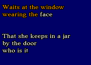 XVaitS at the window
wearing the face

That she keeps in a jar
by the door
Who is it