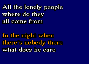 All the lonely people
Where do they
all come from

In the night when
there's nobody there
What does he care