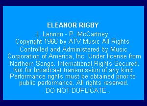 ELEANOR RIGBY

J. Lennon - P. McCartney
Copyright1988 by ATV Music All Rights

Controlled and Administered by Music
Corporation ofAmerica, Inc. Under license from
Northern Son 8. International Rights Secured.
Not for broa cast transmission of any kind.
Performance rights must be obtained priorto
public performance. All rights reserved.

DO NOT DUPLICATE.