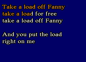 Take a load off Fanny
take a load for free
take a load off Fanny

And you put the load
right on me