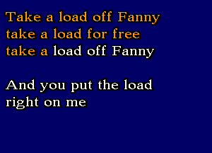 Take a load off Fanny
take a load for free
take a load off Fanny

And you put the load
right on me