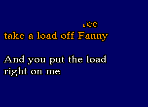 ree
take a load off Fanny

And you put the load
right on me