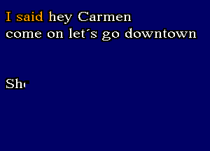 I said hey Carmen
come on lefs go downtown

Sh!