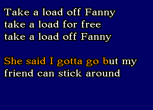 Take a load off Fanny
take a load for free
take a load off Fanny

She said I gotta go but my
friend can stick around