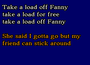 Take a load off Fanny
take a load for free
take a load off Fanny

She said I gotta go but my
friend can stick around