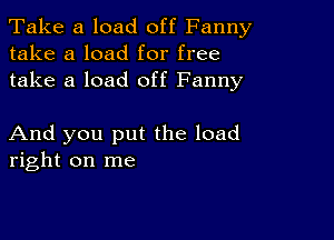 Take a load off Fanny
take a load for free
take a load off Fanny

And you put the load
right on me