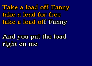 Take a load off Fanny
take a load for free
take a load off Fanny

And you put the load
right on me