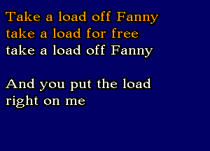 Take a load off Fanny
take a load for free
take a load off Fanny

And you put the load
right on me