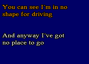 You can see I'm in no
shape for driving

And anyway I've got
no place to go