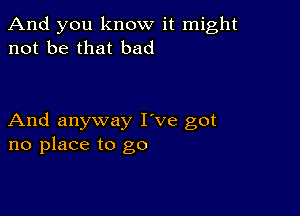 And you know it might
not be that bad

And anyway I've got
no place to go