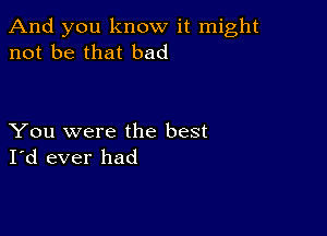 And you know it might
not be that bad

You were the best
I'd ever had