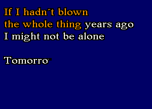 If I hadn't blown

the Whole thing years ago
I might not be alone

Tomorro