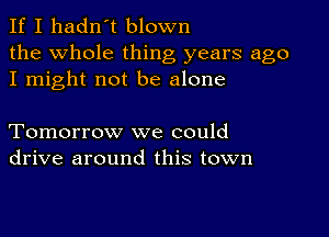 If I hadn't blown

the Whole thing years ago
I might not be alone

Tomorrow we could
drive around this town