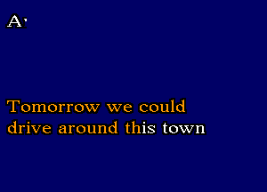 Tomorrow we could
drive around this town