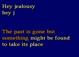 Hey jealousy
hey j

The past is gone but
something might be found
to take its place