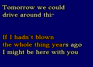 Tomorrow we could
drive around thir

If I hadn't blown

the whole thing years ago
I might be here With you