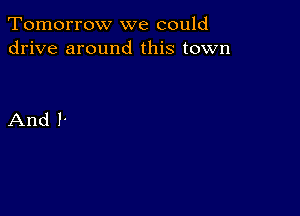 Tomorrow we could
drive around this town