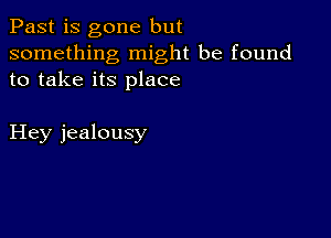 Past is gone but
something might be found
to take its place

Hey jealousy