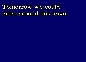 Tomorrow we could
drive around this town