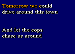 Tomorrow we could
drive around this town

And let the cops
chase us around