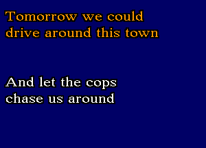 Tomorrow we could
drive around this town

And let the cops
chase us around