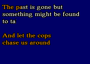 The past is gone but

something might be found
to tai

And let the cops
chase us around