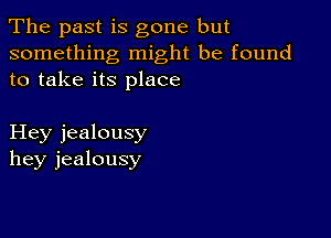 The past is gone but

something might be found
to take its place

Hey jealousy
hey jealousy