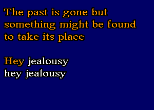 The past is gone but

something might be found
to take its place

Hey jealousy
hey jealousy