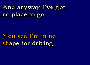 And anyway I've got
no place to go

You see I m in no
shape for driving