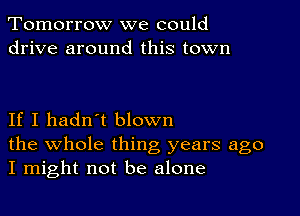 Tomorrow we could
drive around this town

If I hadn't blown

the whole thing years ago
I might not be alone