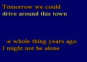 Tomorrow we could
drive around this town

we whole thing years ago
I might not be alone