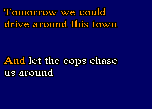 Tomorrow we could
drive around this town

And let the cops chase
us around