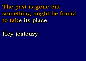 The past is gone but

something might be found
to take its place

Hey jealousy