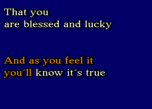 That you
are blessed and lucky

And as you feel it
you'll know ifs true