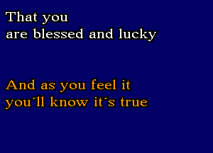 That you
are blessed and lucky

And as you feel it
you'll know ifs true