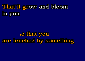 That'll grow and bloom
in you

e that you
are touched by something