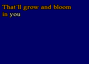 That'll grow and bloom
in you