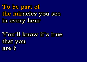 To be part of
the miracles you see
in every hour

You'll know it's true
that you
are t