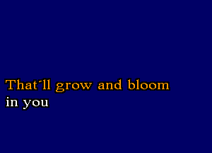 That'll grow and bloom
in you