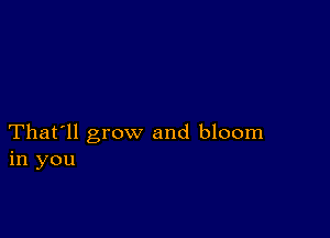 That'll grow and bloom
in you